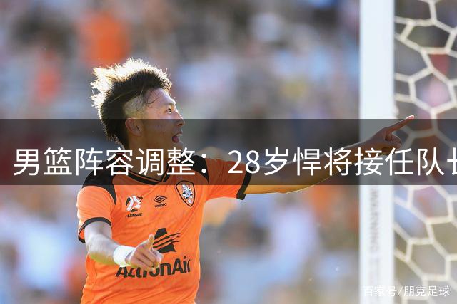 男篮阵容调整：28岁悍将接任队长，率队冲击亚运